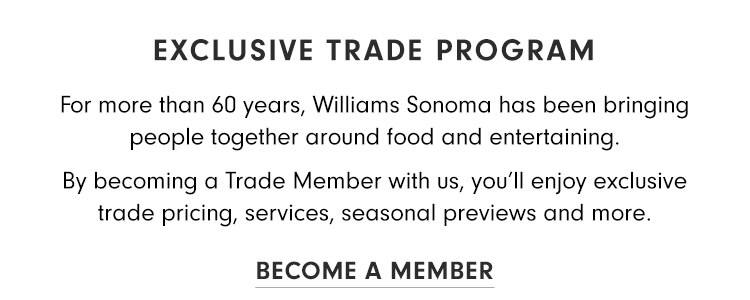 Williams-Sonoma, Inc., Business to Business | Exclusive Trade Program — For more than 60 years, Williams Sonoma has been bringing peopel together around food and entertaining. By Becoming a Trade Member with us, you'll enjoy exclusive trade pricing, servies, seasonal previews and more. | Become a Member